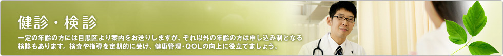 健診・検診 一定の年齢の方には目黒区より案内をお送りしますが、それ以外の年齢の方は申し込み制となる検診もあります。検査や指導を定期的に受け、健康管理・QOLの向上に役立てましょう。